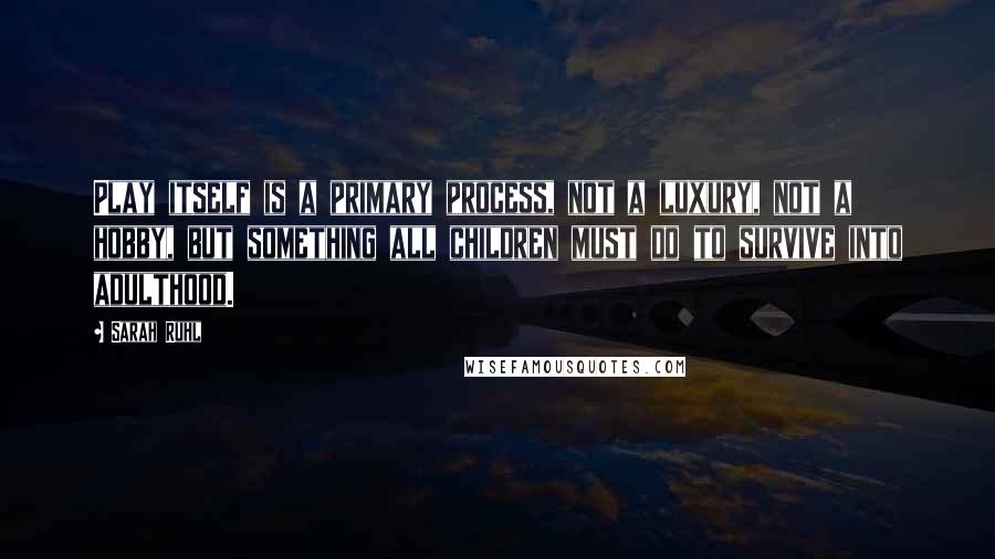 Sarah Ruhl quotes: Play itself is a primary process, not a luxury, not a hobby, but something all children must do to survive into adulthood.