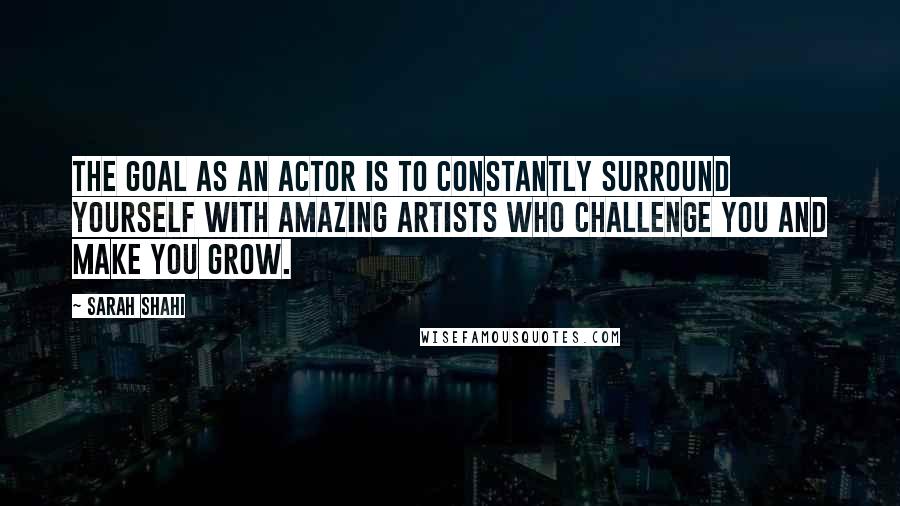 Sarah Shahi quotes: The goal as an actor is to constantly surround yourself with amazing artists who challenge you and make you grow.
