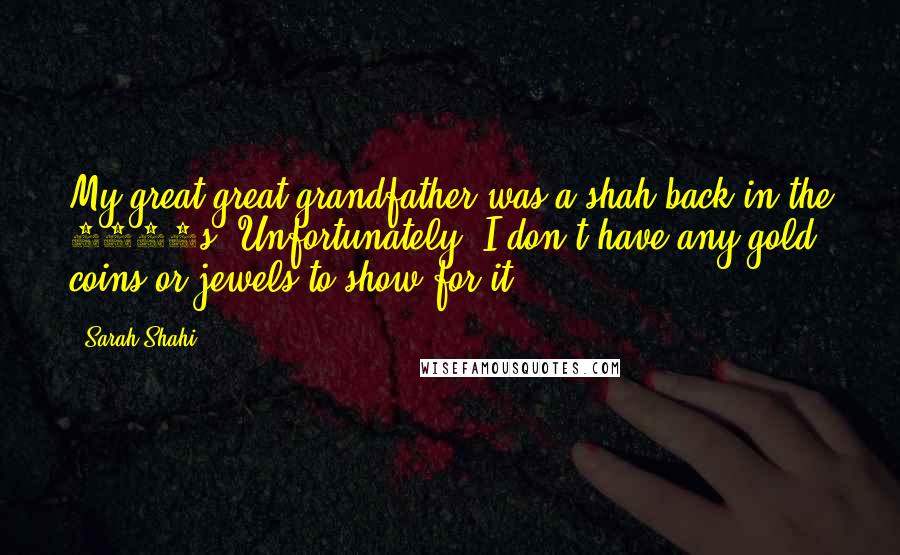 Sarah Shahi quotes: My great-great-grandfather was a shah back in the 1800s. Unfortunately, I don't have any gold coins or jewels to show for it.
