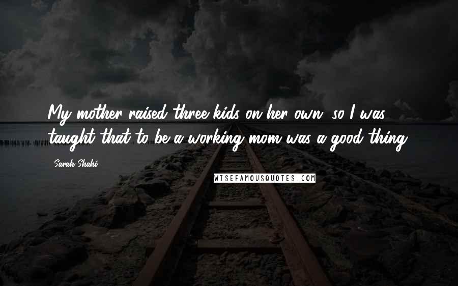 Sarah Shahi quotes: My mother raised three kids on her own, so I was taught that to be a working mom was a good thing.