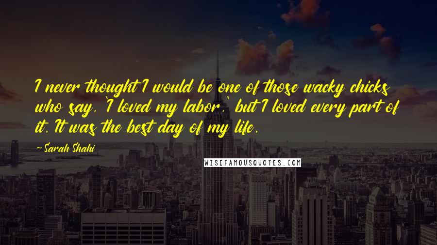 Sarah Shahi quotes: I never thought I would be one of those wacky chicks who say, 'I loved my labor,' but I loved every part of it. It was the best day of