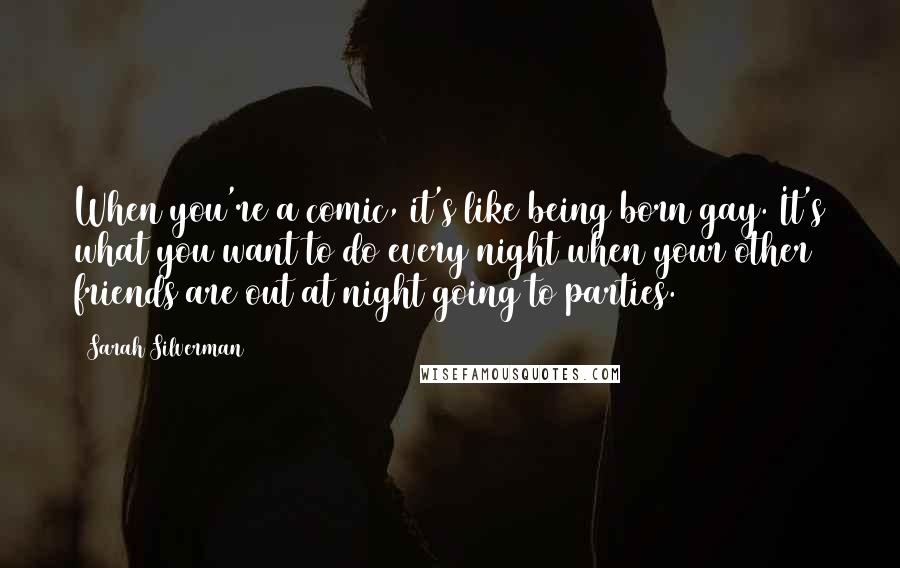 Sarah Silverman quotes: When you're a comic, it's like being born gay. It's what you want to do every night when your other friends are out at night going to parties. Sarah Silverman quotes: When you're a comic, it's like being born gay. It's what you want to do every night when your other friends are out at night going to parties.