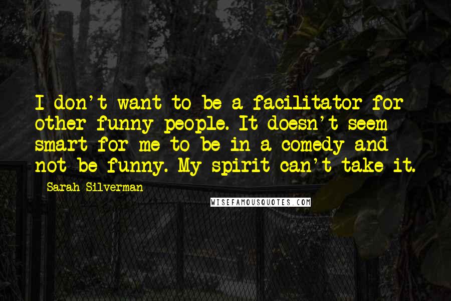Sarah Silverman quotes: I don't want to be a facilitator for other funny people. It doesn't seem smart for me to be in a comedy and not be funny. My spirit can't take Sarah Silverman quotes: I don't want to be a facilitator for other funny people. It doesn't seem smart for me to be in a comedy and not be funny. My spirit can't take
