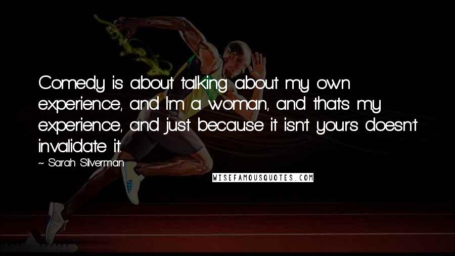 Sarah Silverman quotes: Comedy is about talking about my own experience, and I'm a woman, and that's my experience, and just because it isn't yours doesn't invalidate it. Sarah Silverman quotes: Comedy is about talking about my own experience, and I'm a woman, and that's my experience, and just because it isn't yours doesn't invalidate it.