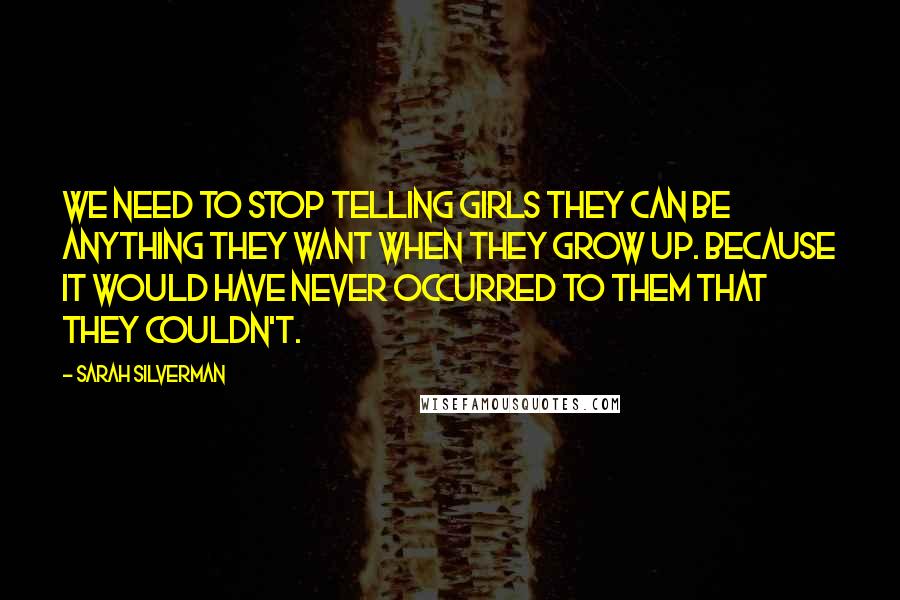 Sarah Silverman quotes: We need to stop telling girls they can be anything they want when they grow up. Because it would have never occurred to them that they couldn't. Sarah Silverman quotes: We need to stop telling girls they can be anything they want when they grow up. Because it would have never occurred to them that they couldn't.