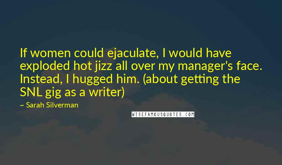 Sarah Silverman quotes: If women could ejaculate, I would have exploded hot jizz all over my manager's face. Instead, I hugged him. (about getting the SNL gig as a writer) Sarah Silverman quotes: If women could ejaculate, I would have exploded hot jizz all over my manager's face. Instead, I hugged him. (about getting the SNL gig as a writer)