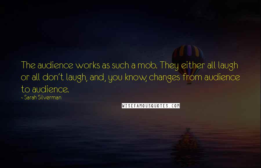 Sarah Silverman quotes: The audience works as such a mob. They either all laugh or all don't laugh, and, you know, changes from audience to audience. Sarah Silverman quotes: The audience works as such a mob. They either all laugh or all don't laugh, and, you know, changes from audience to audience.