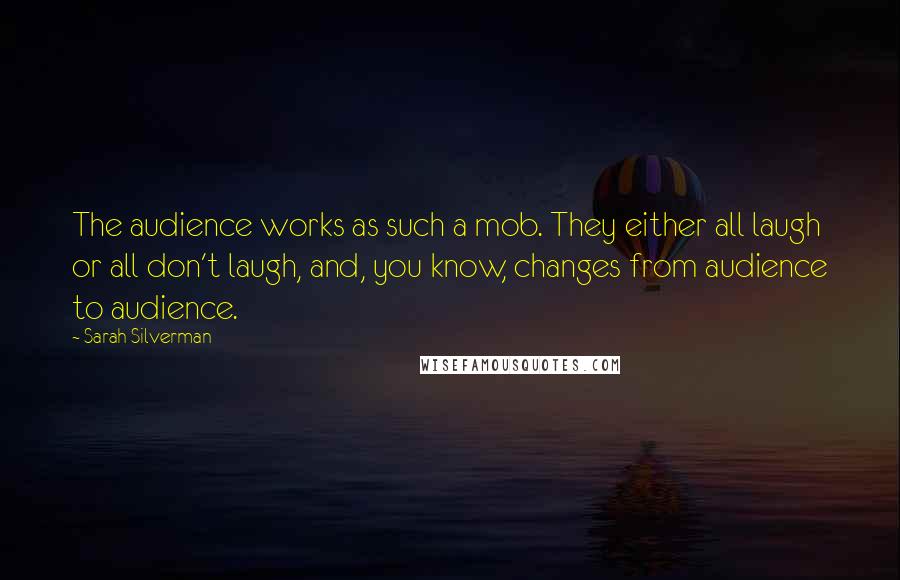 Sarah Silverman quotes: The audience works as such a mob. They either all laugh or all don't laugh, and, you know, changes from audience to audience.