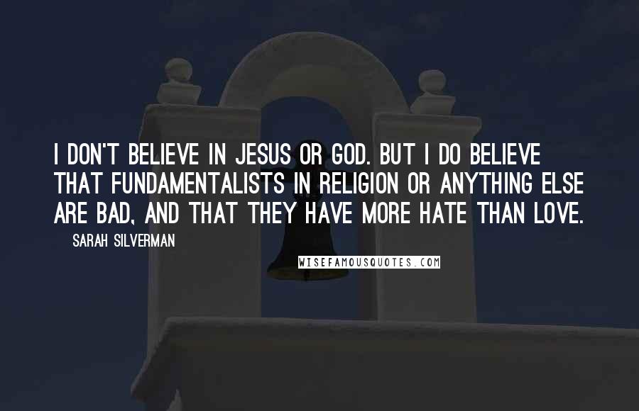 Sarah Silverman quotes: I don't believe in Jesus or God. But I do believe that fundamentalists in religion or anything else are bad, and that they have more hate than love. Sarah Silverman quotes: I don't believe in Jesus or God. But I do believe that fundamentalists in religion or anything else are bad, and that they have more hate than love.