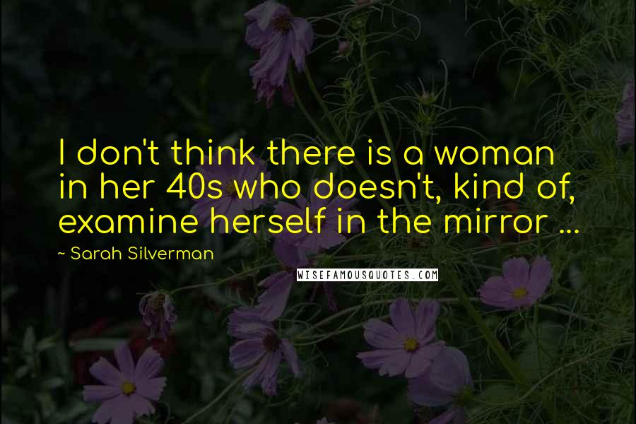 Sarah Silverman quotes: I don't think there is a woman in her 40s who doesn't, kind of, examine herself in the mirror ...