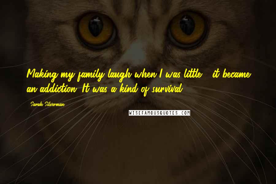 Sarah Silverman quotes: Making my family laugh when I was little - it became an addiction. It was a kind of survival.