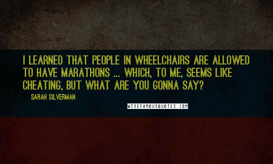 Sarah Silverman quotes: I learned that people in wheelchairs are allowed to have marathons ... which, to me, seems like cheating, but what are you gonna say? Sarah Silverman quotes: I learned that people in wheelchairs are allowed to have marathons ... which, to me, seems like cheating, but what are you gonna say?