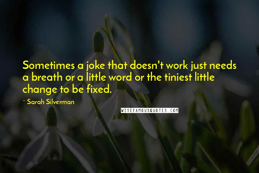 Sarah Silverman quotes: Sometimes a joke that doesn't work just needs a breath or a little word or the tiniest little change to be fixed. Sarah Silverman quotes: Sometimes a joke that doesn't work just needs a breath or a little word or the tiniest little change to be fixed.