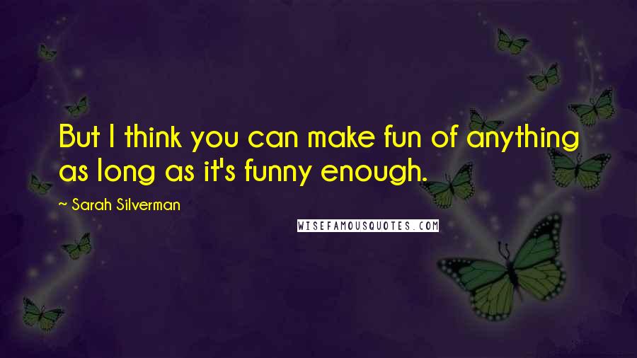 Sarah Silverman quotes: But I think you can make fun of anything as long as it's funny enough.