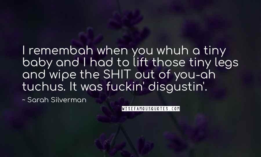Sarah Silverman quotes: I remembah when you whuh a tiny baby and I had to lift those tiny legs and wipe the SHIT out of you-ah tuchus. It was fuckin' disgustin'. Sarah Silverman quotes: I remembah when you whuh a tiny baby and I had to lift those tiny legs and wipe the SHIT out of you-ah tuchus. It was fuckin' disgustin'.