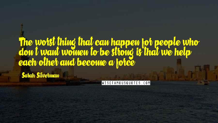 Sarah Silverman quotes: The worst thing that can happen for people who don't want women to be strong is that we help each other and become a force. Sarah Silverman quotes: The worst thing that can happen for people who don't want women to be strong is that we help each other and become a force.