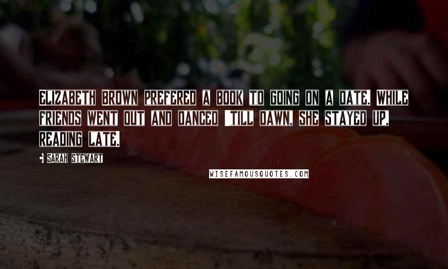Sarah Stewart quotes: Elizabeth Brown prefered a book to going on a date. While friends went out and danced 'till dawn, she stayed up, reading late. Sarah Stewart quotes: Elizabeth Brown prefered a book to going on a date. While friends went out and danced 'till dawn, she stayed up, reading late.