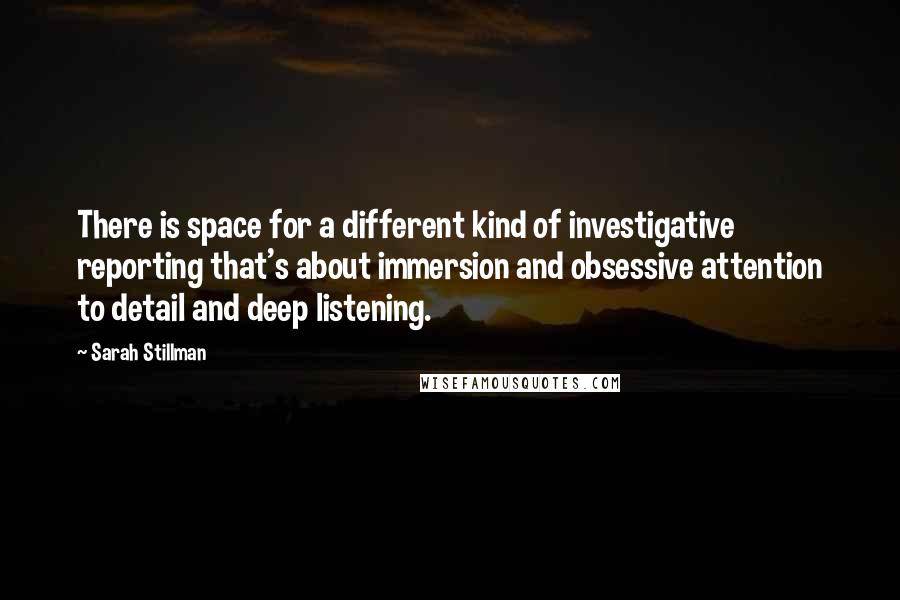 Sarah Stillman quotes: There is space for a different kind of investigative reporting that's about immersion and obsessive attention to detail and deep listening.