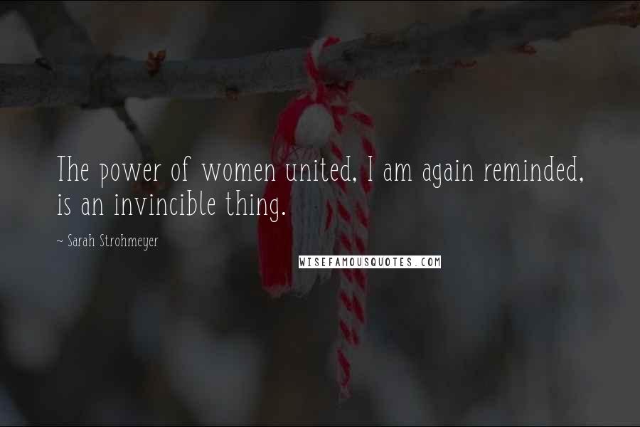 Sarah Strohmeyer quotes: The power of women united, I am again reminded, is an invincible thing.