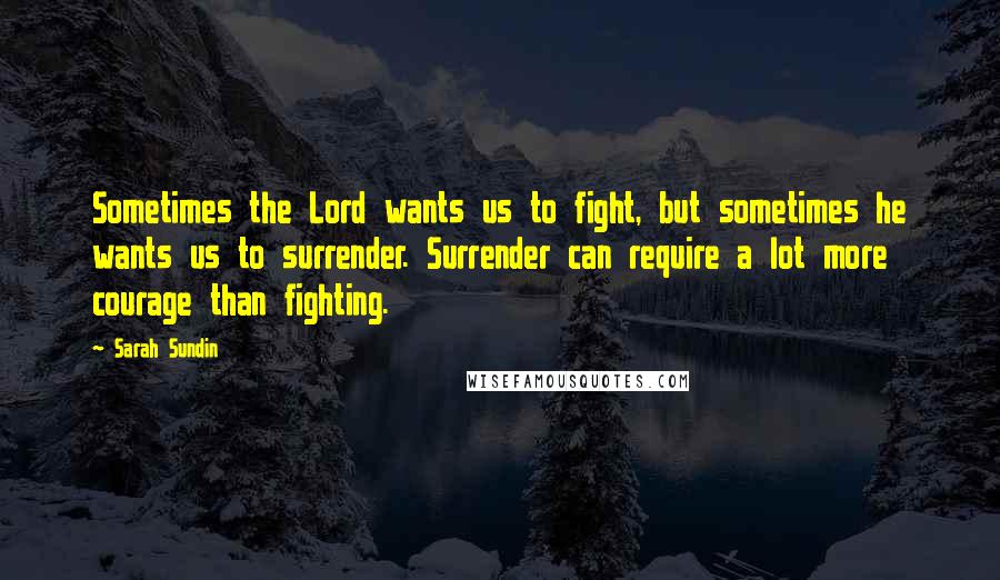 Sarah Sundin quotes: Sometimes the Lord wants us to fight, but sometimes he wants us to surrender. Surrender can require a lot more courage than fighting.