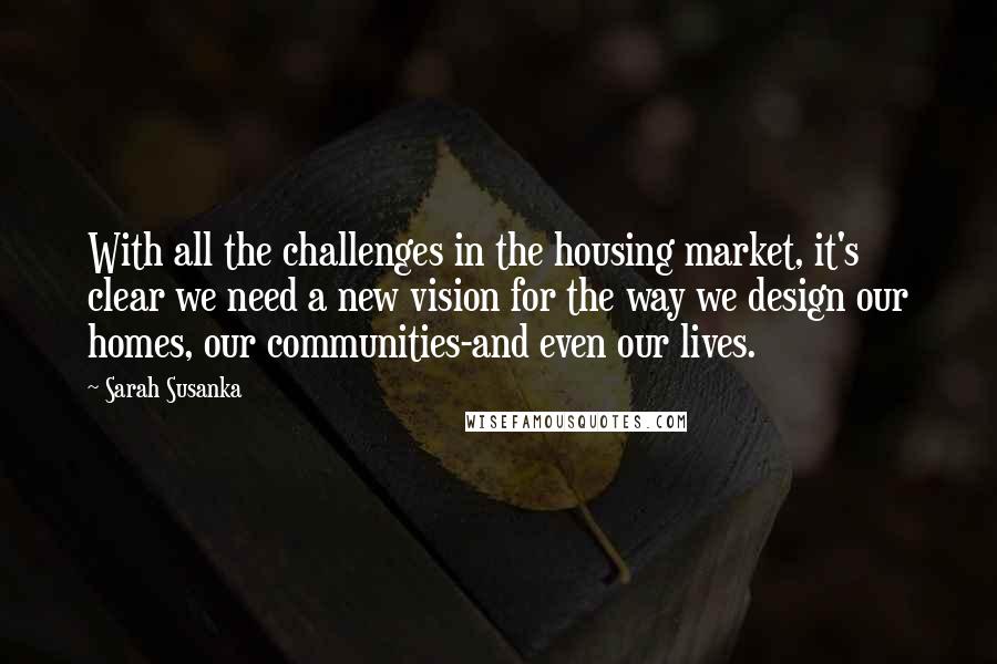 Sarah Susanka quotes: With all the challenges in the housing market, it's clear we need a new vision for the way we design our homes, our communities-and even our lives. Sarah Susanka quotes: With all the challenges in the housing market, it's clear we need a new vision for the way we design our homes, our communities-and even our lives.