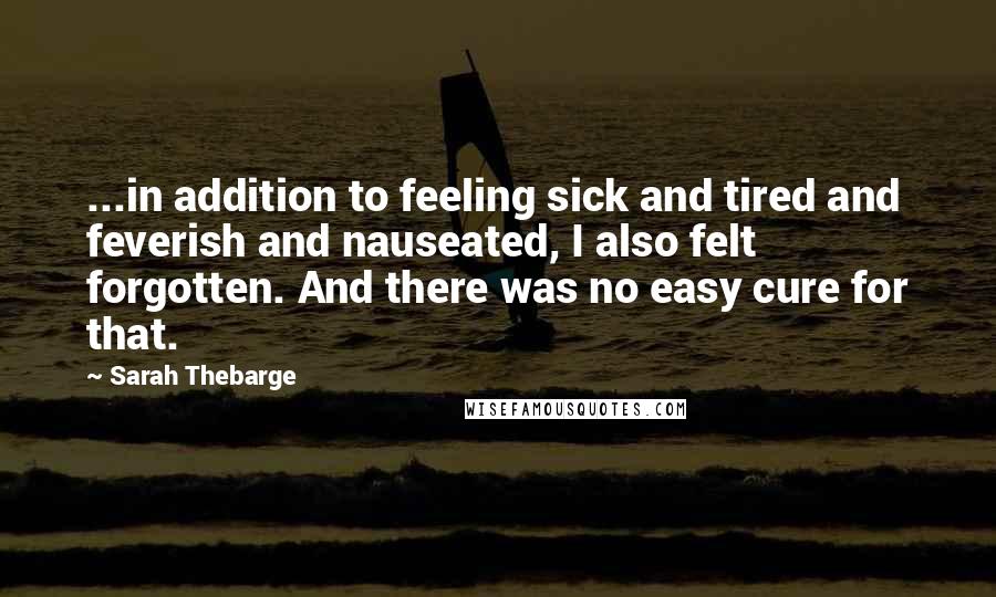 Sarah Thebarge quotes: ...in addition to feeling sick and tired and feverish and nauseated, I also felt forgotten. And there was no easy cure for that.