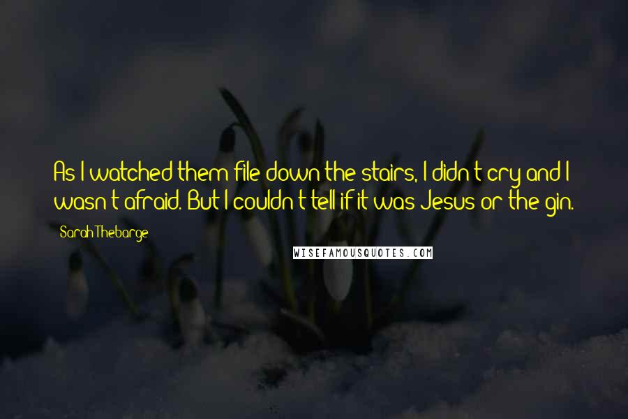 Sarah Thebarge quotes: As I watched them file down the stairs, I didn't cry and I wasn't afraid. But I couldn't tell if it was Jesus or the gin.