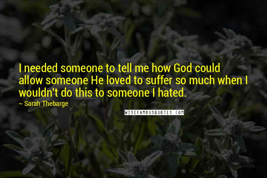 Sarah Thebarge quotes: I needed someone to tell me how God could allow someone He loved to suffer so much when I wouldn't do this to someone I hated.