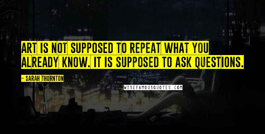 Sarah Thornton quotes: Art is not supposed to repeat what you already know. It is supposed to ask questions.