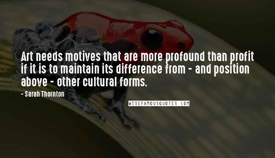 Sarah Thornton quotes: Art needs motives that are more profound than profit if it is to maintain its difference from - and position above - other cultural forms.