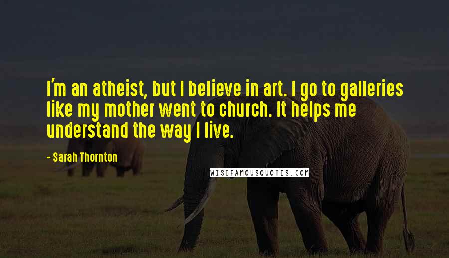 Sarah Thornton quotes: I'm an atheist, but I believe in art. I go to galleries like my mother went to church. It helps me understand the way I live.