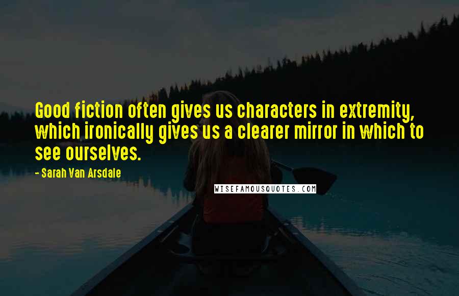 Sarah Van Arsdale quotes: Good fiction often gives us characters in extremity, which ironically gives us a clearer mirror in which to see ourselves.