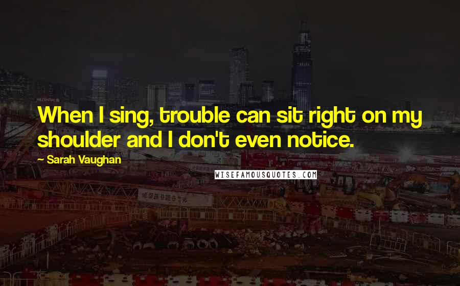 Sarah Vaughan quotes: When I sing, trouble can sit right on my shoulder and I don't even notice.