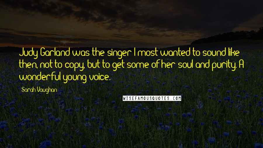 Sarah Vaughan quotes: Judy Garland was the singer I most wanted to sound like then, not to copy, but to get some of her soul and purity. A wonderful young voice.