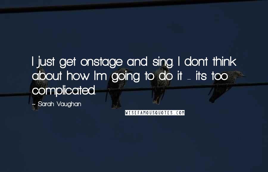 Sarah Vaughan quotes: I just get onstage and sing. I don't think about how I'm going to do it - it's too complicated.