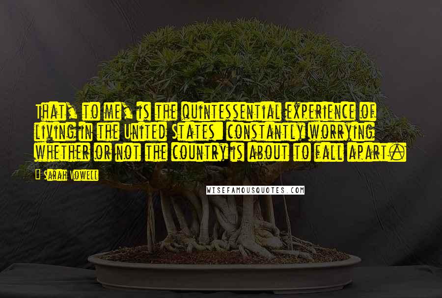 Sarah Vowell quotes: That, to me, is the quintessential experience of living in the United States: constantly worrying whether or not the country is about to fall apart.