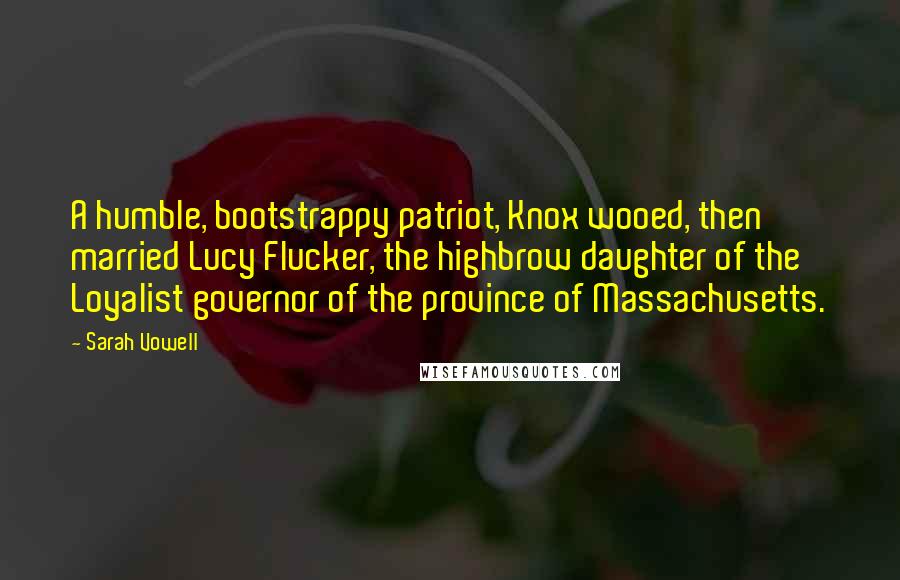 Sarah Vowell quotes: A humble, bootstrappy patriot, Knox wooed, then married Lucy Flucker, the highbrow daughter of the Loyalist governor of the province of Massachusetts.