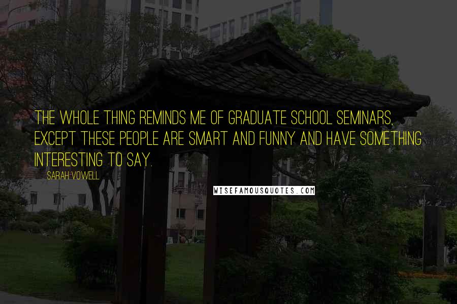 Sarah Vowell quotes: The whole thing reminds me of graduate school seminars, except these people are smart and funny and have something interesting to say.