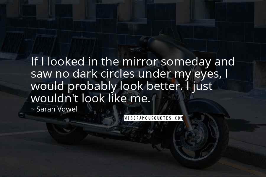 Sarah Vowell quotes: If I looked in the mirror someday and saw no dark circles under my eyes, I would probably look better. I just wouldn't look like me.