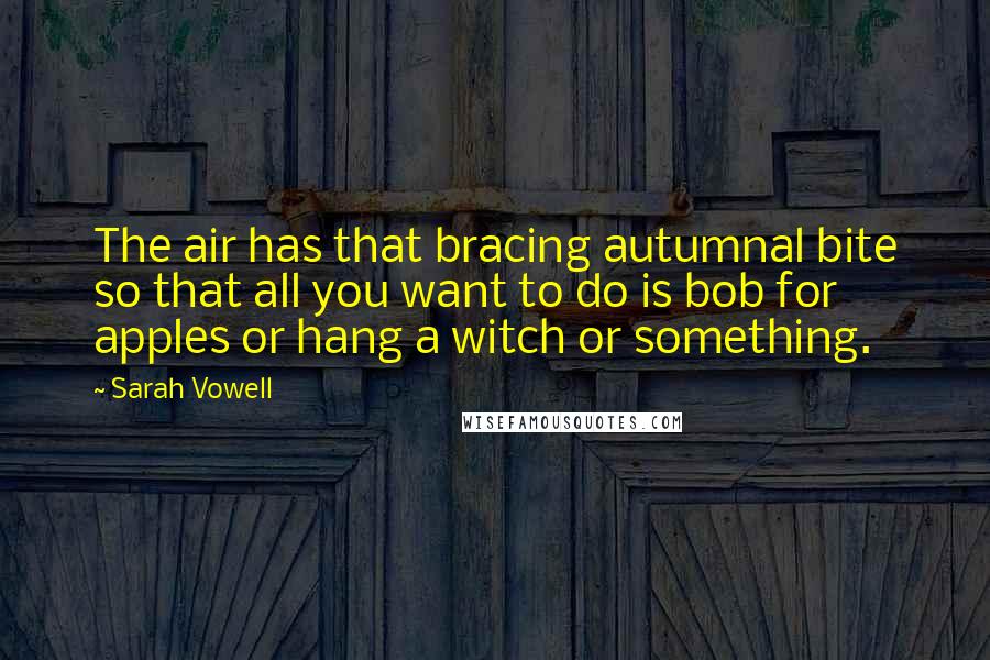 Sarah Vowell quotes: The air has that bracing autumnal bite so that all you want to do is bob for apples or hang a witch or something.