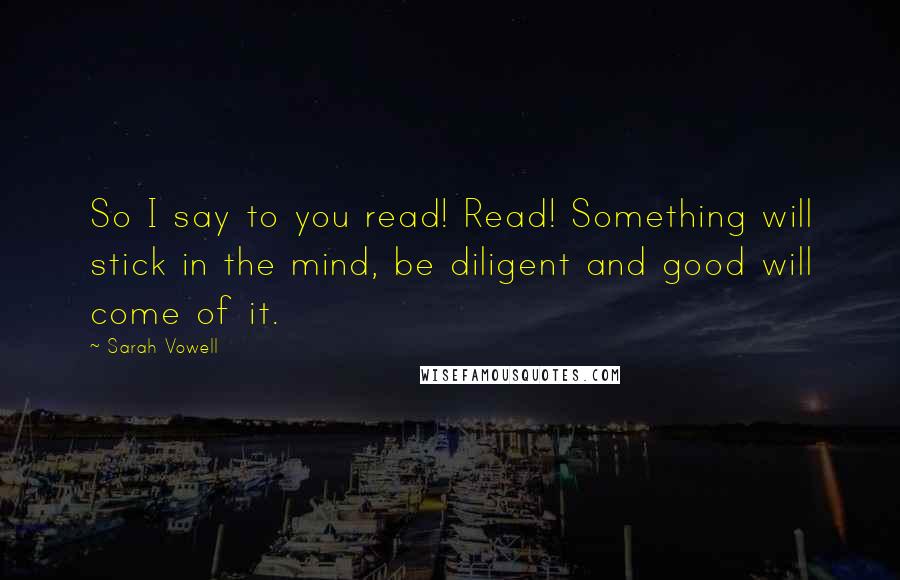 Sarah Vowell quotes: So I say to you read! Read! Something will stick in the mind, be diligent and good will come of it.