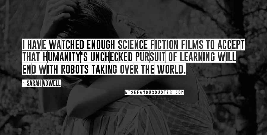 Sarah Vowell quotes: I have watched enough science fiction films to accept that humanity's unchecked pursuit of learning will end with robots taking over the world.