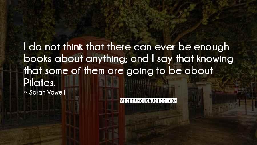 Sarah Vowell quotes: I do not think that there can ever be enough books about anything; and I say that knowing that some of them are going to be about Pilates.