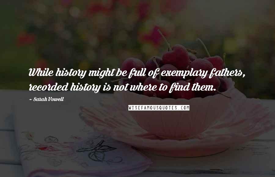 Sarah Vowell quotes: While history might be full of exemplary fathers, recorded history is not where to find them.