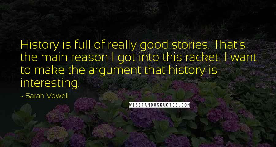 Sarah Vowell quotes: History is full of really good stories. That's the main reason I got into this racket: I want to make the argument that history is interesting.