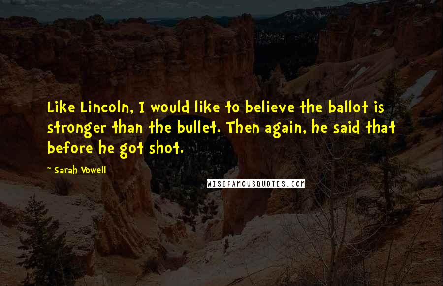 Sarah Vowell quotes: Like Lincoln, I would like to believe the ballot is stronger than the bullet. Then again, he said that before he got shot.
