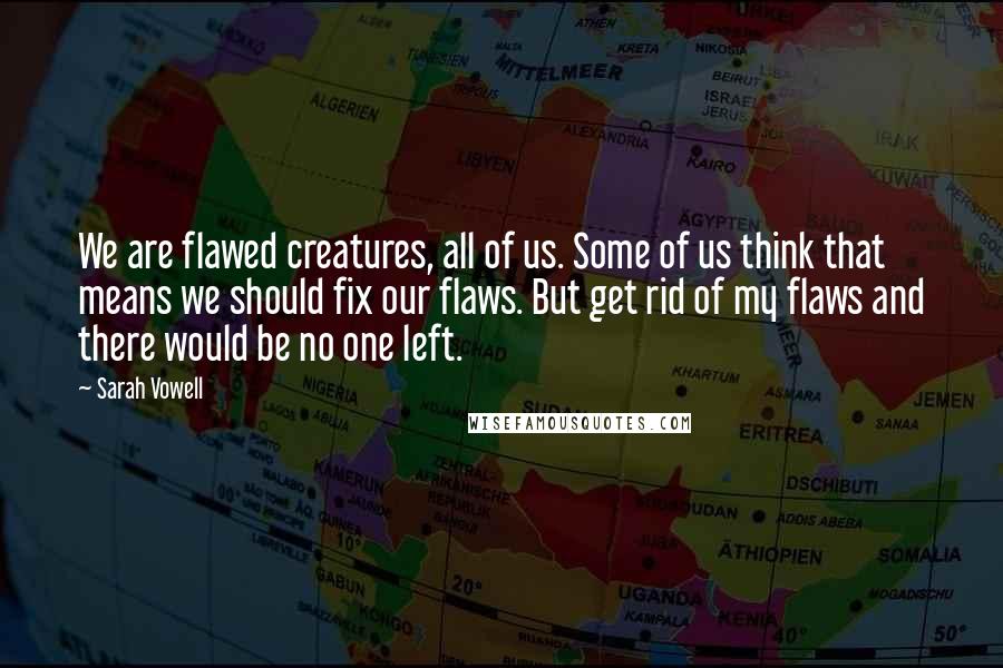 Sarah Vowell quotes: We are flawed creatures, all of us. Some of us think that means we should fix our flaws. But get rid of my flaws and there would be no one