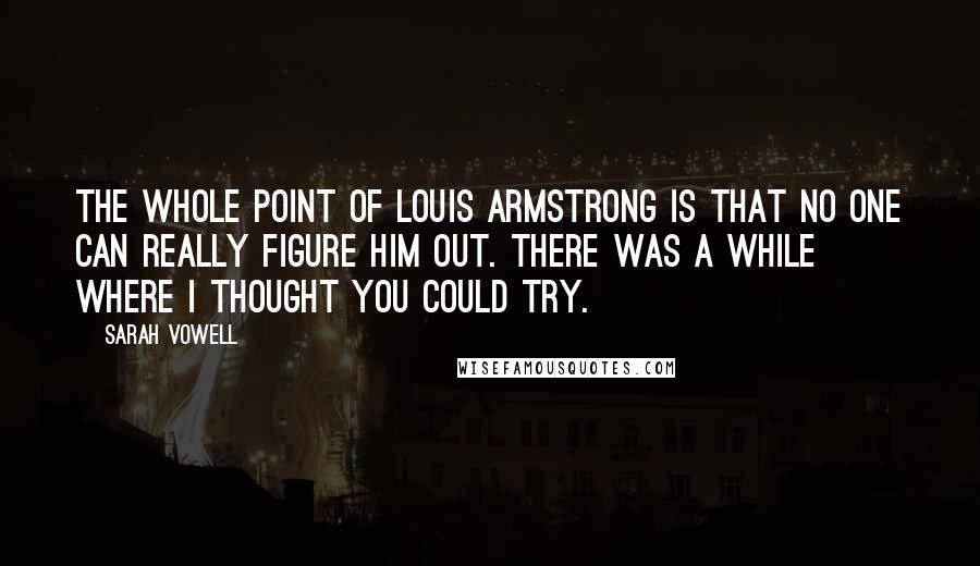 Sarah Vowell quotes: The whole point of Louis Armstrong is that no one can really figure him out. There was a while where I thought you could try.