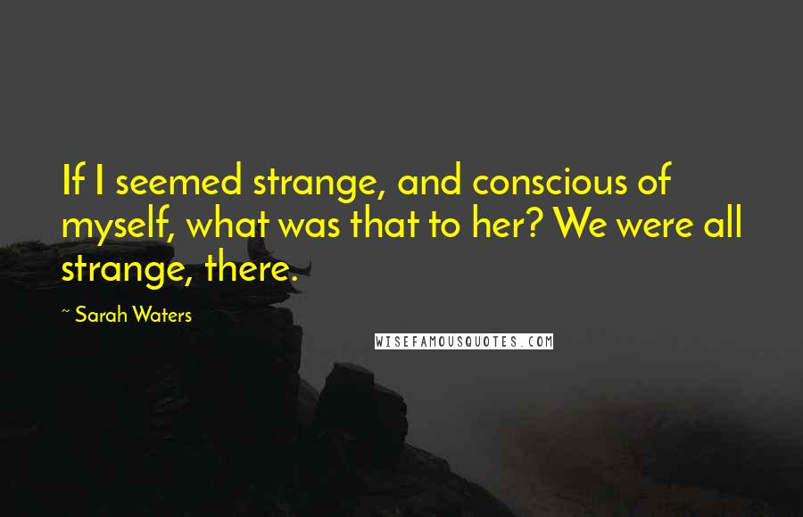 Sarah Waters quotes: If I seemed strange, and conscious of myself, what was that to her? We were all strange, there.