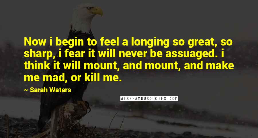 Sarah Waters quotes: Now i begin to feel a longing so great, so sharp, i fear it will never be assuaged. i think it will mount, and mount, and make me mad, or